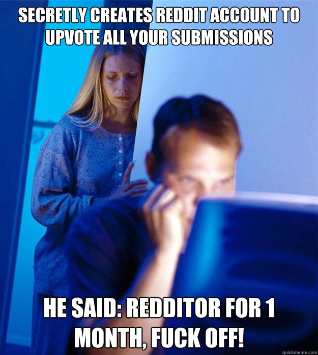 Secretly creates reddit account to upvote all your submissions he said: redditor for 1 month, fuck off!  Redditors Wife