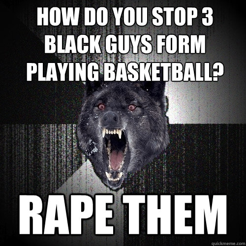 how do you stop 3 black guys form playing basketball? 
 rape them  Insanity Wolf