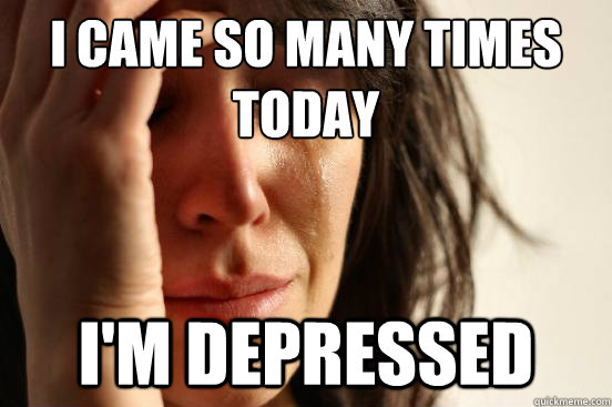 I came so many times today I'm depressed   First World Problems