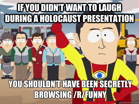 if you didn't want to laugh during a holocaust presentation you shouldn't have been secretly browsing /r/funny  Captain Hindsight