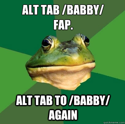 ALT TAB /Babby/
Fap. ALT TAB TO /BABBY/ AGAIN  Foul Bachelor Frog