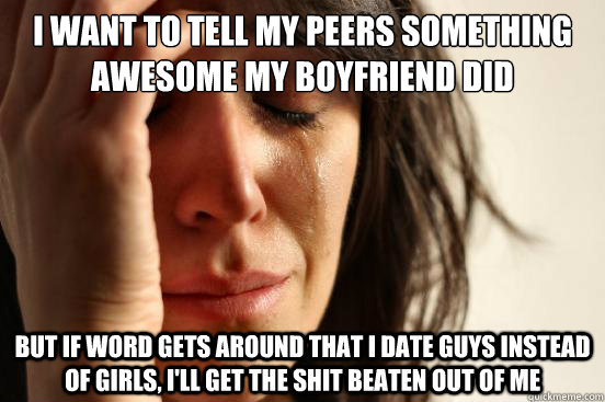 I want to tell my peers something awesome my boyfriend did but if word gets around that I date guys instead of girls, I'll get the shit beaten out of me - I want to tell my peers something awesome my boyfriend did but if word gets around that I date guys instead of girls, I'll get the shit beaten out of me  First World Problems