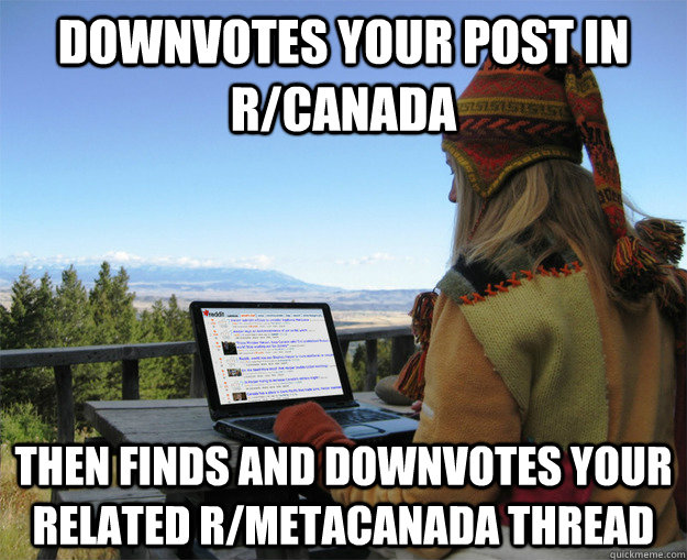 downvotes your post in r/canada then finds and downvotes your related r/metacanada thread  