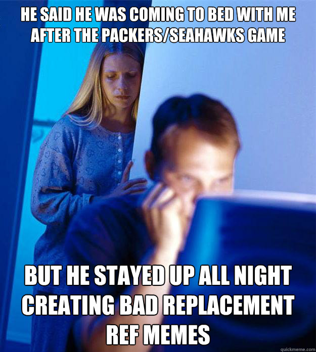 he said he was coming to bed with me after the Packers/Seahawks game but he stayed up all night creating bad replacement ref memes  Redditors Wife