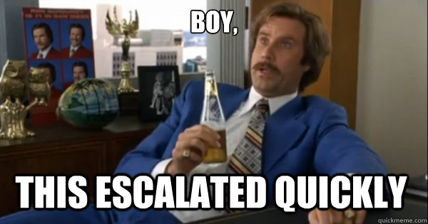 Boy, this escalated quickly  Ron burgundy
