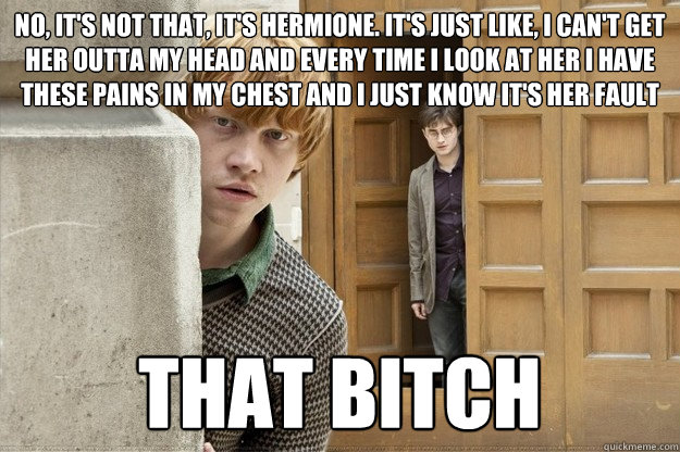 No, it's not that, it's Hermione. It's just like, I can't get her outta my head and every time I look at her I have these pains in my chest and I just know it's her fault that bitch - No, it's not that, it's Hermione. It's just like, I can't get her outta my head and every time I look at her I have these pains in my chest and I just know it's her fault that bitch  harry potter soon meme