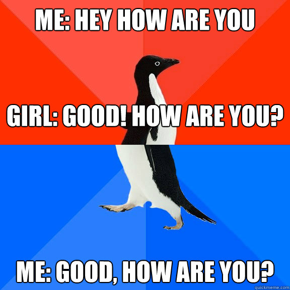 Me: hey how are you


Girl: Good! how are you? me: Good, how are you?  Socially Awesome Awkward Penguin