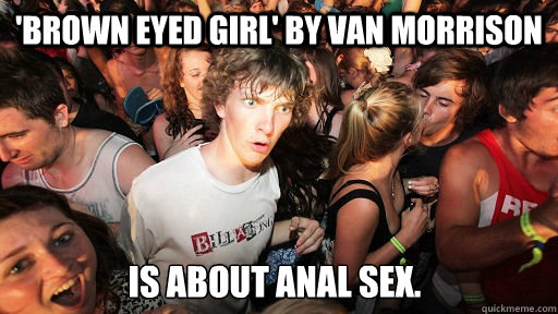 'Brown Eyed Girl' by van Morrison is about anal sex. - 'Brown Eyed Girl' by van Morrison is about anal sex.  Sudden Clarity Clarence