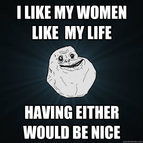 I like my women like  my life having either would be nice  Forever Alone