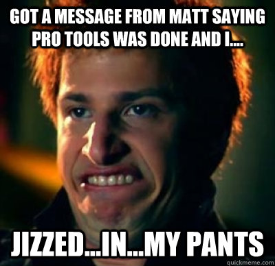 got a message from matt saying pro tools was done and i.... Jizzed...in...my pants  Jizz In My Pants