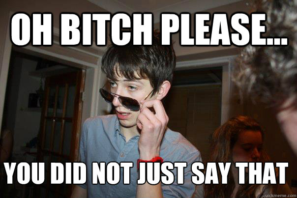 Oh bitch please... You did not just say that 
  
