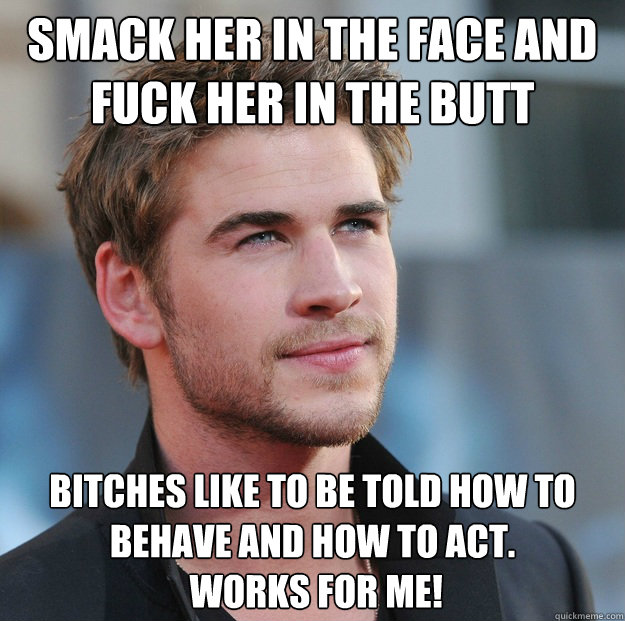 Smack her in the face and fuck her in the butt Bitches like to be told how to behave and how to act.
 works for me! - Smack her in the face and fuck her in the butt Bitches like to be told how to behave and how to act.
 works for me!  Attractive Guy Girl Advice
