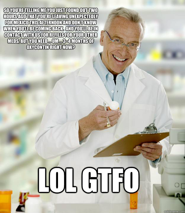 so you're telling me you just found out two hours ago that you're leaving unexpectedly for Mexico this afternoon and don’t know when you’ll be coming back.  And you’ll be in contact with us for refills for your other meds, but you need &  