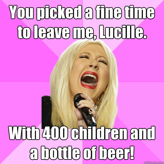 You picked a fine time to leave me, Lucille. With 400 children and a bottle of beer!  Wrong Lyrics Christina