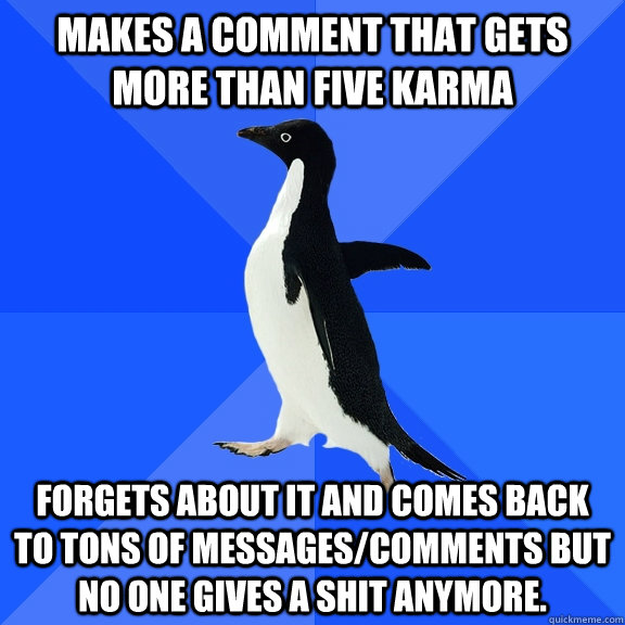 Makes a comment that gets more than five karma Forgets about it and comes back to tons of messages/comments but no one gives a shit anymore.  Socially Awkward Penguin