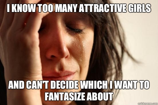 I know too many attractive girls And can't decide which I want to fantasize about  First World Problems