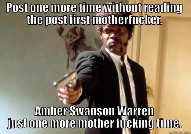 POST ONE MORE TIME WITHOUT READING THE POST FIRST MOTHERFUCKER. AMBER SWANSON WARREN JUST ONE MORE MOTHER FUCKING TIME. Samuel L Jackson