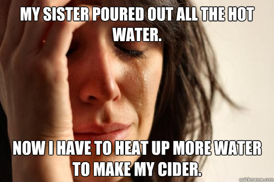 My sister poured out all the hot water. Now I have to heat up more water to make my cider.  First World Problems