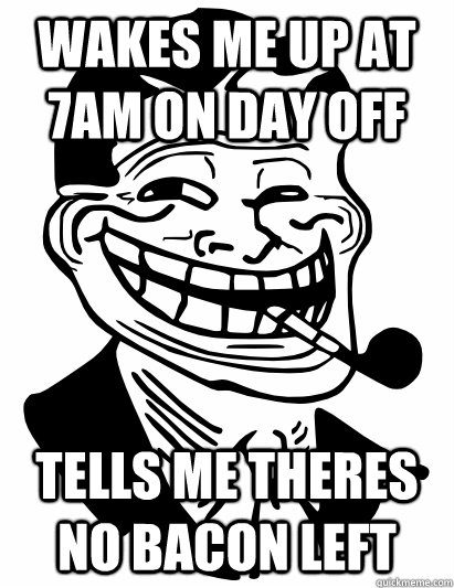 Wakes me up at 7am on day off tells me theres no bacon left  