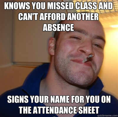 Knows you missed class and can't afford another absence Signs your name for you on the attendance sheet  Goodguy Greg Shitting