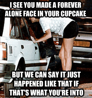 i see you made a forever alone face in your cupcake but we can say it just happened like that if that's what you're into  Karma Whore