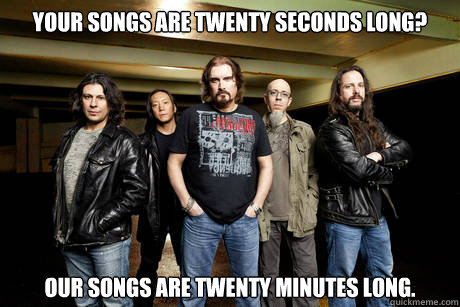Your songs are twenty seconds long? Our songs are twenty minutes long.  Unimpressed Dream Theater
