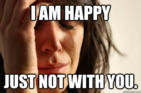 I am happy Just not with you.  First World Problems