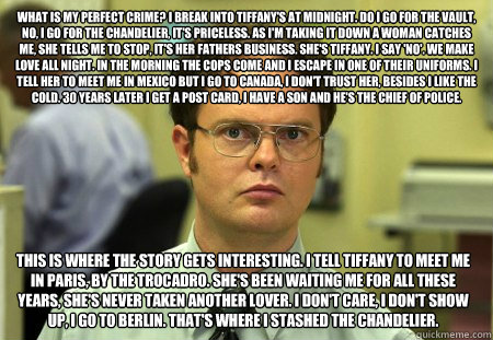 What is my perfect crime? I break into Tiffany's at midnight. Do I go for the vault, no, I go for the chandelier, it's priceless. As I'm taking it down a woman catches me, she tells me to stop, it's her fathers business. She's Tiffany. I say 'no'. We make - What is my perfect crime? I break into Tiffany's at midnight. Do I go for the vault, no, I go for the chandelier, it's priceless. As I'm taking it down a woman catches me, she tells me to stop, it's her fathers business. She's Tiffany. I say 'no'. We make  Dwight