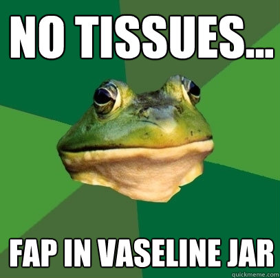 No tissues... fap in vaseline jar  Foul Bachelor Frog