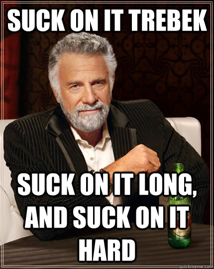 suck on it Trebek suck on it long, and suck on it hard  The Most Interesting Man In The World