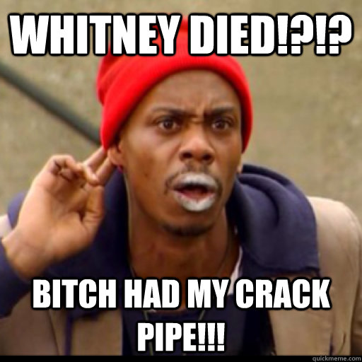 Whitney died!?!? Bitch had my crack pipe!!!  Tyrone Biggums