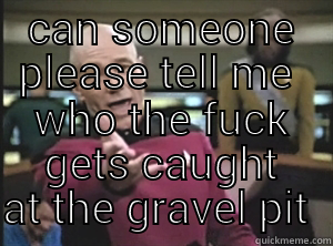 CAN SOMEONE PLEASE TELL ME  WHO THE FUCK GETS CAUGHT AT THE GRAVEL PIT  Annoyed Picard