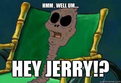 hmm , well um.... hey JERRY!? - hmm , well um.... hey JERRY!?  jerry