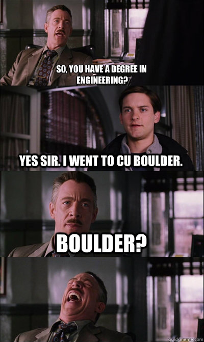 So, you have a degree in
 engineering? Yes sir. I went to CU Boulder. Boulder?   JJ Jameson