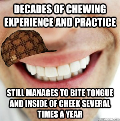 Decades of chewing experience and practice Still manages to bite tongue and inside of cheek several times a year  