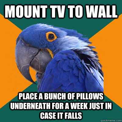 mount tv to wall place a bunch of pillows underneath for a week just in case it falls  Paranoid Parrot