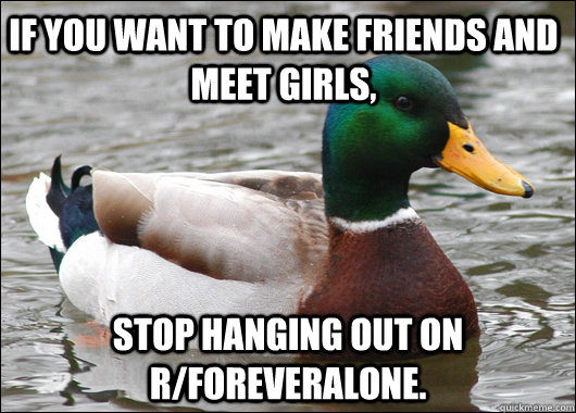 If you want to make friends and meet girls, stop hanging out on r/foreveralone.  Actual Advice Mallard