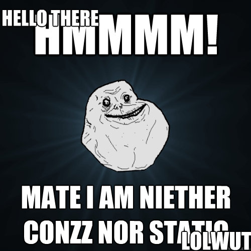 HMMMM! Mate i am niether conzz nor static Hello there lolwut?  Forever Alone