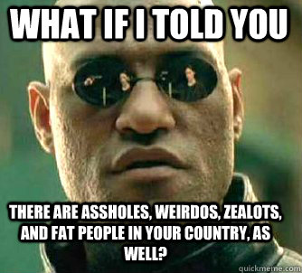 what if i told you there are assholes, weirdos, zealots, and fat people in your country, as well? - what if i told you there are assholes, weirdos, zealots, and fat people in your country, as well?  Matrix Morpheus