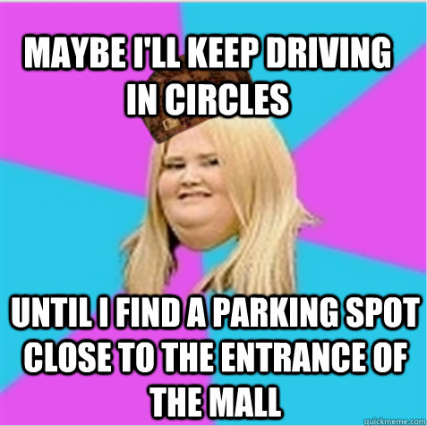 Maybe I'll keep driving in circles until i find a parking spot close to the entrance of the mall  scumbag fat girl