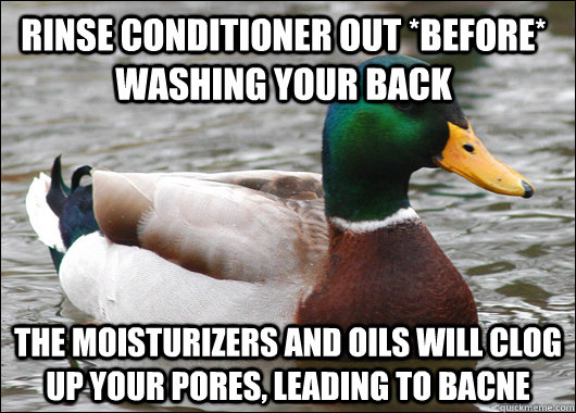 Rinse conditioner out *before* washing your back the moisturizers and oils will clog up your pores, leading to bacne  Actual Advice Mallard