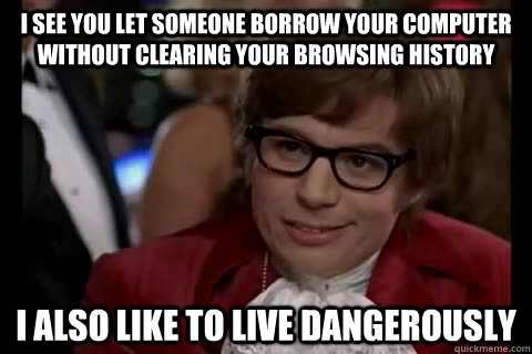 i see you let someone borrow your computer without clearing your browsing history I also like to live dangerously  