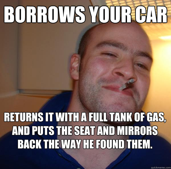 Borrows your car Returns it with a full tank of gas, and puts the seat and mirrors back the way he found them.   Good Guy Greg 