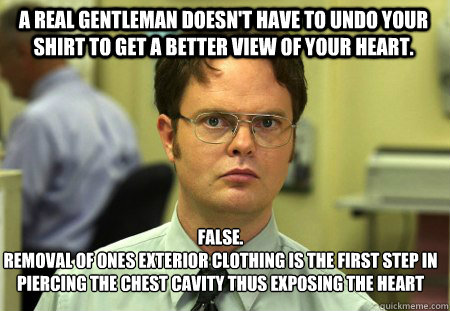 A real gentleman doesn't have to undo your shirt to get a better view of your heart. False.
removal of ones exterior clothing is the first step in piercing the chest cavity thus exposing the heart  Schrute