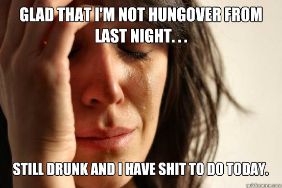 Glad that i'm not hungover from last night. . . still drunk and i have shit to do today. Caption 3 goes here  First World Problems