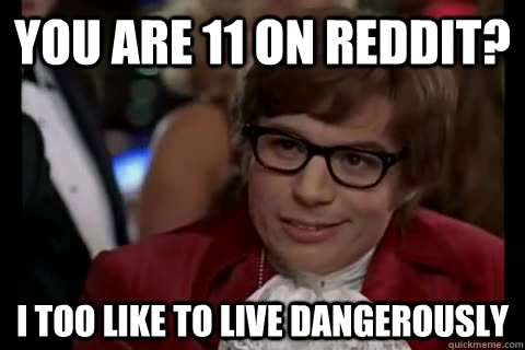 you are 11 on reddit? i too like to live dangerously  Dangerously - Austin Powers