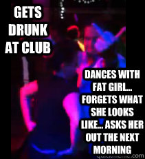 Gets drunk at club Dances with fat girl... forgets what she looks like... asks her out the next morning  