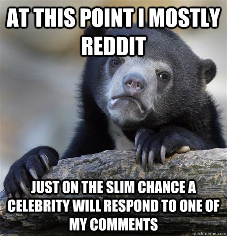 At this point I mostly reddit Just on the slim chance a celebrity will respond to one of my comments  Confession Bear