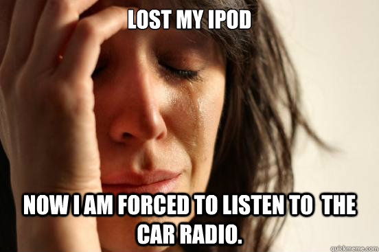 Lost my Ipod Now I am forced to listen to  the car radio.  First World Problems