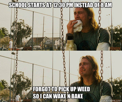 School starts at 12.30 pm instead of 8 am  Forgot to pick up weed 
so I can wake n bake  First World Stoner Problems